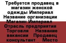 Требуется продавец в магазин женской одежды Империал › Название организации ­ Магазин Империал  › Отрасль предприятия ­ Торговля  › Название вакансии ­ Продавец-консультант  › Место работы ­ Анапа,Крымская 182 › Возраст от ­ 25 › Возраст до ­ 45 - Краснодарский край Работа » Вакансии   